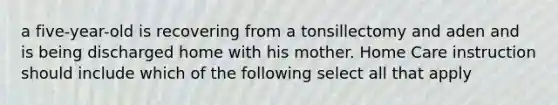 a five-year-old is recovering from a tonsillectomy and aden and is being discharged home with his mother. Home Care instruction should include which of the following select all that apply