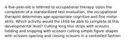 A five-year-old is referred to occupational therapy. Upon the completion of a standardized test evaluation, the occupational therapist determines age-appropriate cognitive and fine motor skills. Which activity would the child be able to complete at this developmental level? Cutting long thin strips with scissors holding and snipping with scissors cutting simple figure shapes with scissors opening and closing scissors in a controlled fashion