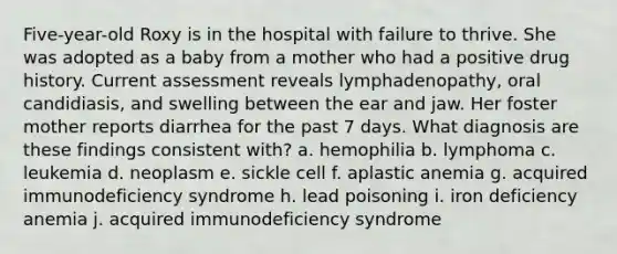 Five-year-old Roxy is in the hospital with failure to thrive. She was adopted as a baby from a mother who had a positive drug history. Current assessment reveals lymphadenopathy, oral candidiasis, and swelling between the ear and jaw. Her foster mother reports diarrhea for the past 7 days. What diagnosis are these findings consistent with? a. hemophilia b. lymphoma c. leukemia d. neoplasm e. sickle cell f. aplastic anemia g. acquired immunodeficiency syndrome h. lead poisoning i. iron deficiency anemia j. acquired immunodeficiency syndrome