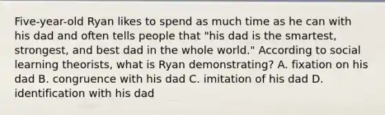 Five-year-old Ryan likes to spend as much time as he can with his dad and often tells people that "his dad is the smartest, strongest, and best dad in the whole world." According to social learning theorists, what is Ryan demonstrating? A. fixation on his dad B. congruence with his dad C. imitation of his dad D. identification with his dad