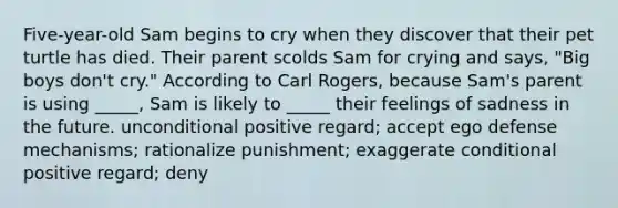 Five-year-old Sam begins to cry when they discover that their pet turtle has died. Their parent scolds Sam for crying and says, "Big boys don't cry." According to Carl Rogers, because Sam's parent is using _____, Sam is likely to _____ their feelings of sadness in the future. unconditional positive regard; accept ego defense mechanisms; rationalize punishment; exaggerate conditional positive regard; deny