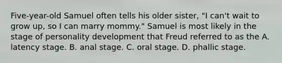 Five-year-old Samuel often tells his older sister, "I can't wait to grow up, so I can marry mommy." Samuel is most likely in the stage of personality development that Freud referred to as the A. latency stage. B. anal stage. C. oral stage. D. phallic stage.