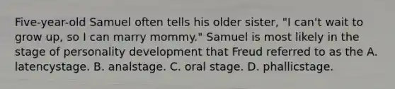 Five-year-old Samuel often tells his older sister, "I can't wait to grow up, so I can marry mommy." Samuel is most likely in the stage of personality development that Freud referred to as the A. latencystage. B. analstage. C. oral stage. D. phallicstage.