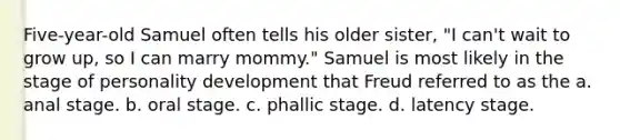 Five-year-old Samuel often tells his older sister, "I can't wait to grow up, so I can marry mommy." Samuel is most likely in the stage of personality development that Freud referred to as the a. anal stage. b. oral stage. c. phallic stage. d. latency stage.