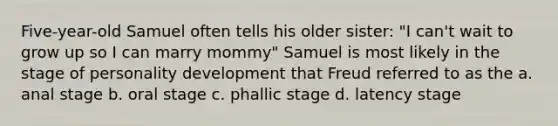 Five-year-old Samuel often tells his older sister: "I can't wait to grow up so I can marry mommy" Samuel is most likely in the stage of personality development that Freud referred to as the a. anal stage b. oral stage c. phallic stage d. latency stage