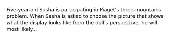 Five-year-old Sasha is participating in Piaget's three-mountains problem. When Sasha is asked to choose the picture that shows what the display looks like from the doll's perspective, he will most likely...