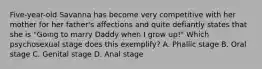 Five-year-old Savanna has become very competitive with her mother for her father's affections and quite defiantly states that she is "Going to marry Daddy when I grow up!" Which psychosexual stage does this exemplify? A. Phallic stage B. Oral stage C. Genital stage D. Anal stage