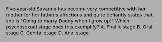 Five-year-old Savanna has become very competitive with her mother for her father's affections and quite defiantly states that she is "Going to marry Daddy when I grow up!" Which psychosexual stage does this exemplify? A. Phallic stage B. Oral stage C. Genital stage D. Anal stage