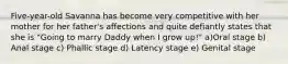 Five-year-old Savanna has become very competitive with her mother for her father's affections and quite defiantly states that she is "Going to marry Daddy when I grow up!" a)Oral stage b) Anal stage c) Phallic stage d) Latency stage e) Genital stage