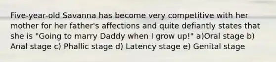 Five-year-old Savanna has become very competitive with her mother for her father's affections and quite defiantly states that she is "Going to marry Daddy when I grow up!" a)Oral stage b) Anal stage c) Phallic stage d) Latency stage e) Genital stage