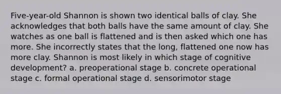 Five-year-old Shannon is shown two identical balls of clay. She acknowledges that both balls have the same amount of clay. She watches as one ball is flattened and is then asked which one has more. She incorrectly states that the long, flattened one now has more clay. Shannon is most likely in which stage of cognitive development? a. preoperational stage b. concrete operational stage c. formal operational stage d. sensorimotor stage