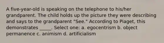 A five-year-old is speaking on the telephone to his/her grandparent. The child holds up the picture they were describing and says to the grandparent "See." According to Piaget, this demonstrates _____. Select one: a. egocentrism b. object permanence c. animism d. artificialism