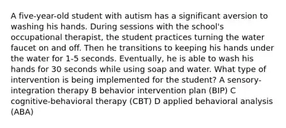 A five-year-old student with autism has a significant aversion to washing his hands. During sessions with the school's occupational therapist, the student practices turning the water faucet on and off. Then he transitions to keeping his hands under the water for 1-5 seconds. Eventually, he is able to wash his hands for 30 seconds while using soap and water. What type of intervention is being implemented for the student? A sensory-integration therapy B behavior intervention plan (BIP) C cognitive-behavioral therapy (CBT) D applied behavioral analysis (ABA)