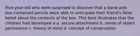 Five-year-old who were surprised to discover that a band-aids box contained pencils were able to anticipate their friend's false belief about the contents of the box. This best illustrates that the children had developed a a. secure attachment b. sense of object permeance c. theory of mind d. concept of conservation