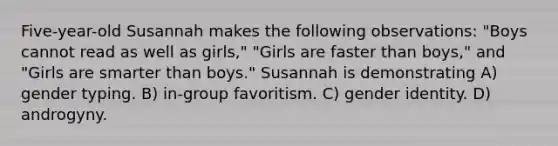 Five-year-old Susannah makes the following observations: "Boys cannot read as well as girls," "Girls are faster than boys," and "Girls are smarter than boys." Susannah is demonstrating A) gender typing. B) in-group favoritism. C) gender identity. D) androgyny.