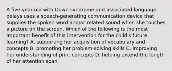 A five-year-old with Down syndrome and associated language delays uses a speech-generating communication device that supplies the spoken word and/or related sound when she touches a picture on the screen. Which of the following is the most important benefit of this intervention for the child's future learning? A. supporting her acquisition of vocabulary and concepts B. promoting her problem-solving skills C. improving her understanding of print concepts D. helping extend the length of her attention span