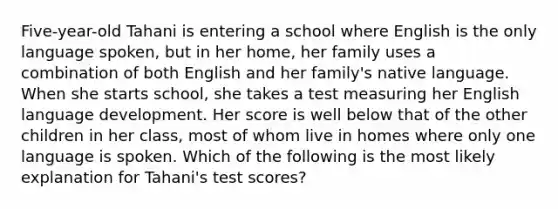 Five-year-old Tahani is entering a school where English is the only language spoken, but in her home, her family uses a combination of both English and her family's native language. When she starts school, she takes a test measuring her English language development. Her score is well below that of the other children in her class, most of whom live in homes where only one language is spoken. Which of the following is the most likely explanation for Tahani's test scores?