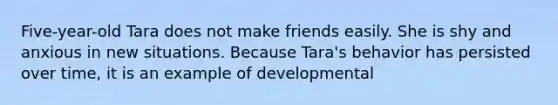 Five-year-old Tara does not make friends easily. She is shy and anxious in new situations. Because Tara's behavior has persisted over time, it is an example of developmental