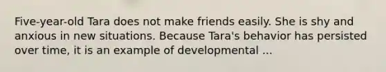 Five-year-old Tara does not make friends easily. She is shy and anxious in new situations. Because Tara's behavior has persisted over time, it is an example of developmental ...