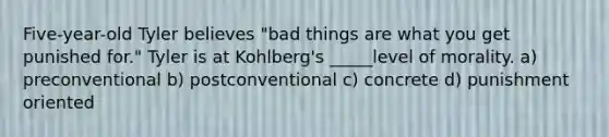 Five-year-old Tyler believes "bad things are what you get punished for." Tyler is at Kohlberg's _____level of morality. a) preconventional b) postconventional c) concrete d) punishment oriented