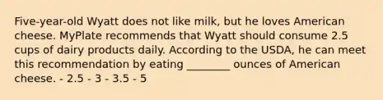 Five-year-old Wyatt does not like milk, but he loves American cheese. MyPlate recommends that Wyatt should consume 2.5 cups of dairy products daily. According to the USDA, he can meet this recommendation by eating ________ ounces of American cheese. - 2.5 - 3 - 3.5 - 5