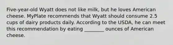 Five-year-old Wyatt does not like milk, but he loves American cheese. MyPlate recommends that Wyatt should consume 2.5 cups of dairy products daily. According to the USDA, he can meet this recommendation by eating ________ ounces of American cheese.