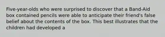 Five-year-olds who were surprised to discover that a Band-Aid box contained pencils were able to anticipate their friend's false belief about the contents of the box. This best illustrates that the children had developed a