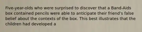 Five-year-olds who were surprised to discover that a Band-Aids box contained pencils were able to anticipate their friend's false belief about the contexts of the box. This best illustrates that the children had developed a