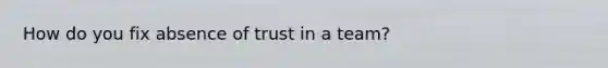 How do you fix absence of trust in a team?