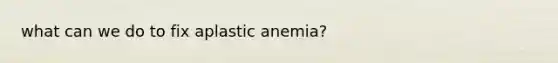 what can we do to fix aplastic anemia?