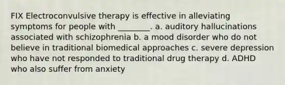 FIX Electroconvulsive therapy is effective in alleviating symptoms for people with ________. a. auditory hallucinations associated with schizophrenia b. a mood disorder who do not believe in traditional biomedical approaches c. severe depression who have not responded to traditional drug therapy d. ADHD who also suffer from anxiety