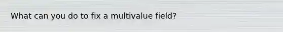 What can you do to fix a multivalue field?