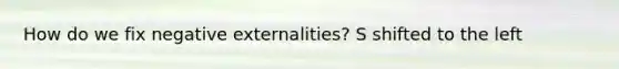 How do we fix negative externalities? S shifted to the left