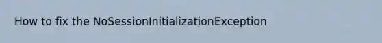 How to fix the NoSessionInitializationException