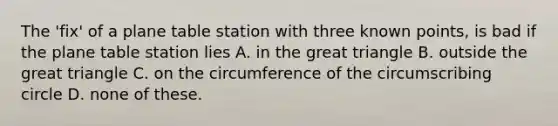 The 'fix' of a plane table station with three known points, is bad if the plane table station lies A. in the great triangle B. outside the great triangle C. on the circumference of the circumscribing circle D. none of these.