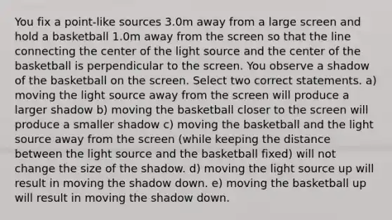 You fix a point-like sources 3.0m away from a large screen and hold a basketball 1.0m away from the screen so that the line connecting the center of the light source and the center of the basketball is perpendicular to the screen. You observe a shadow of the basketball on the screen. Select two correct statements. a) moving the light source away from the screen will produce a larger shadow b) moving the basketball closer to the screen will produce a smaller shadow c) moving the basketball and the light source away from the screen (while keeping the distance between the light source and the basketball fixed) will not change the size of the shadow. d) moving the light source up will result in moving the shadow down. e) moving the basketball up will result in moving the shadow down.