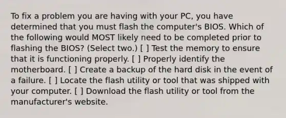 To fix a problem you are having with your PC, you have determined that you must flash the computer's BIOS. Which of the following would MOST likely need to be completed prior to flashing the BIOS? (Select two.) [ ] Test the memory to ensure that it is functioning properly. [ ] Properly identify the motherboard. [ ] Create a backup of the hard disk in the event of a failure. [ ] Locate the flash utility or tool that was shipped with your computer. [ ] Download the flash utility or tool from the manufacturer's website.