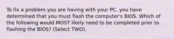 To fix a problem you are having with your PC, you have determined that you must flash the computer's BIOS. Which of the following would MOST likely need to be completed prior to flashing the BIOS? (Select TWO).