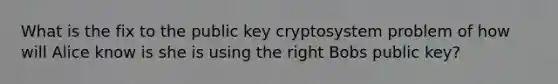 What is the fix to the public key cryptosystem problem of how will Alice know is she is using the right Bobs public key?