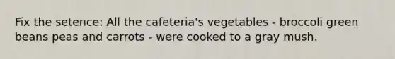 Fix the setence: All the cafeteria's vegetables - broccoli green beans peas and carrots - were cooked to a gray mush.