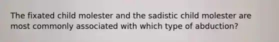 The fixated child molester and the sadistic child molester are most commonly associated with which type of abduction?