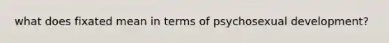 what does fixated mean in terms of psychosexual development?