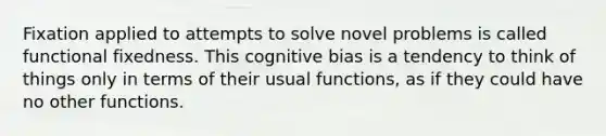 Fixation applied to attempts to solve novel problems is called functional fixedness. This cognitive bias is a tendency to think of things only in terms of their usual functions, as if they could have no other functions.