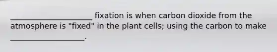 _____________________ fixation is when carbon dioxide from the atmosphere is "fixed" in the plant cells; using the carbon to make ___________________.