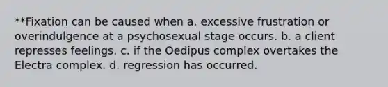 **Fixation can be caused when a. excessive frustration or overindulgence at a psychosexual stage occurs. b. a client represses feelings. c. if the Oedipus complex overtakes the Electra complex. d. regression has occurred.