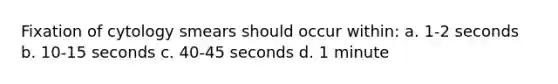 Fixation of cytology smears should occur within: a. 1-2 seconds b. 10-15 seconds c. 40-45 seconds d. 1 minute