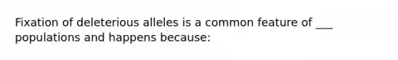 Fixation of deleterious alleles is a common feature of ___ populations and happens because: