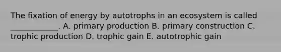 The fixation of energy by autotrophs in an ecosystem is called ____________. A. primary production B. primary construction C. trophic production D. trophic gain E. autotrophic gain