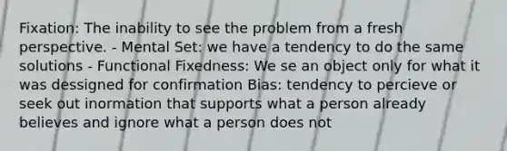 Fixation: The inability to see the problem from a fresh perspective. - Mental Set: we have a tendency to do the same solutions - Functional Fixedness: We se an object only for what it was dessigned for confirmation Bias: tendency to percieve or seek out inormation that supports what a person already believes and ignore what a person does not