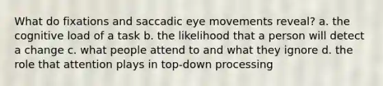 What do fixations and saccadic eye movements reveal? a. the cognitive load of a task b. the likelihood that a person will detect a change c. what people attend to and what they ignore d. the role that attention plays in top-down processing